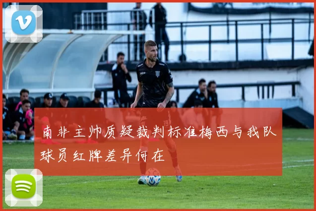 南非主帅质疑裁判标准梅西与我队球员红牌差异何在