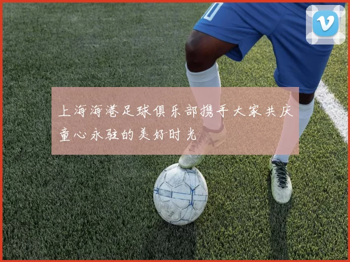 上海海港足球俱乐部携手大家共庆童心永驻的美好时光