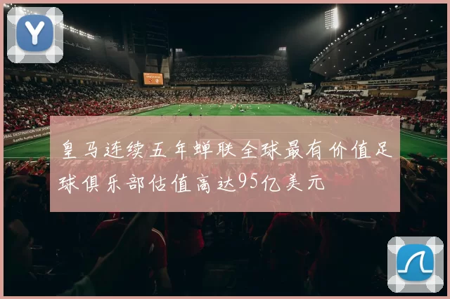 皇马连续五年蝉联全球最有价值足球俱乐部估值高达95亿美元