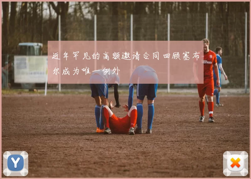 近年罕见的高额邀请合同回顾塞布尔成为唯一例外