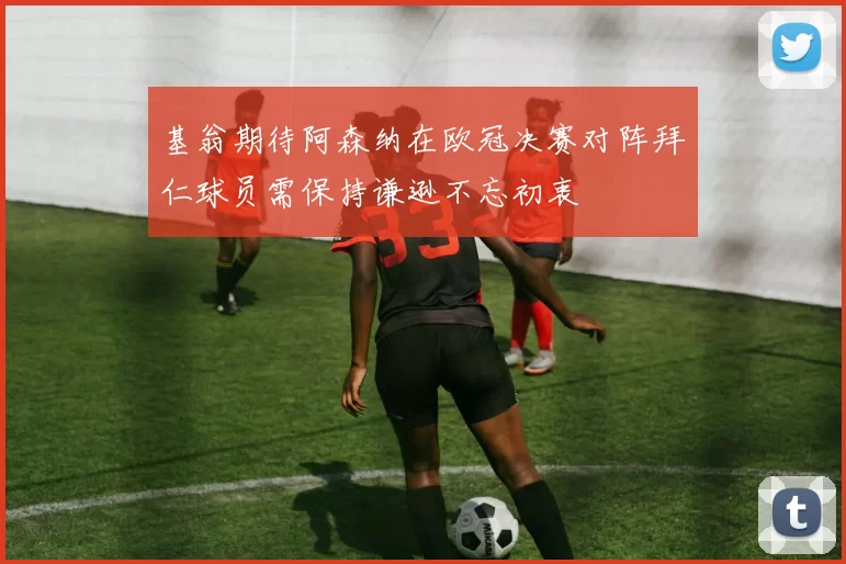 基翁期待阿森纳在欧冠决赛对阵拜仁球员需保持谦逊不忘初衷