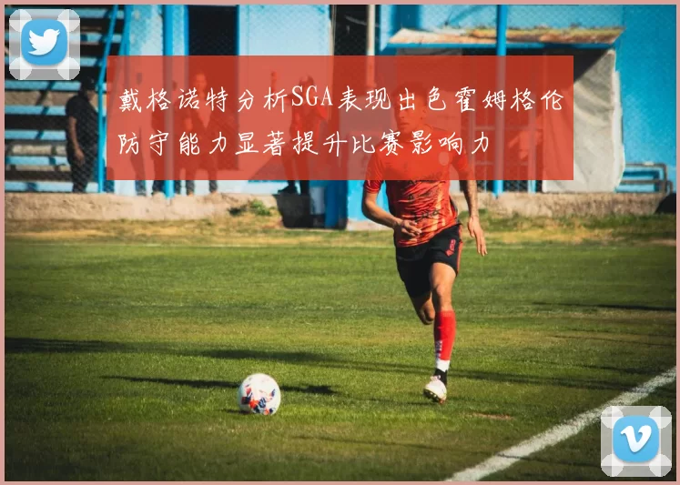 戴格诺特分析SGA表现出色霍姆格伦防守能力显著提升比赛影响力