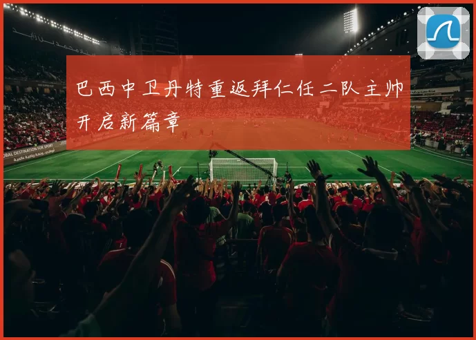巴西中卫丹特重返拜仁任二队主帅开启新篇章
