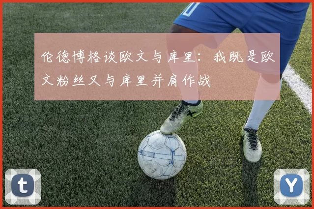 伦德博格谈欧文与库里：我既是欧文粉丝又与库里并肩作战