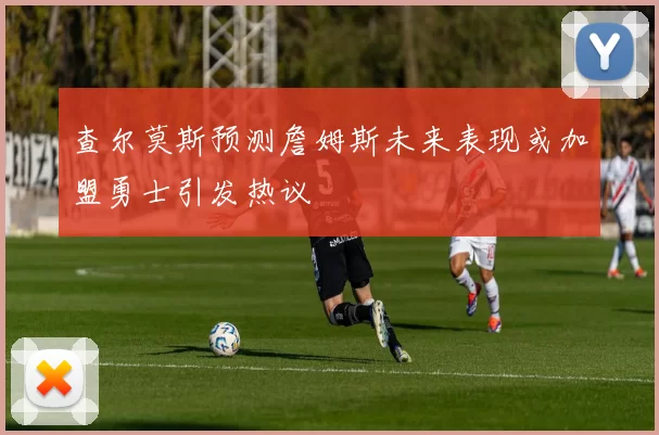 查尔莫斯预测詹姆斯未来表现或加盟勇士引发热议