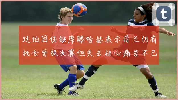 廷伯因伤缺席滕哈赫表示荷兰仍有机会晋级决赛但失去核心痛苦不已