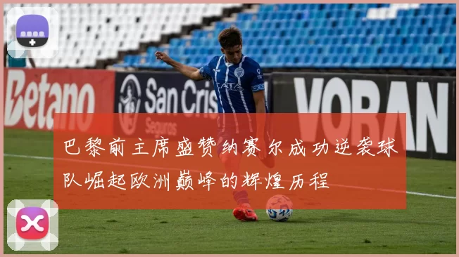巴黎前主席盛赞纳赛尔成功逆袭球队崛起欧洲巅峰的辉煌历程