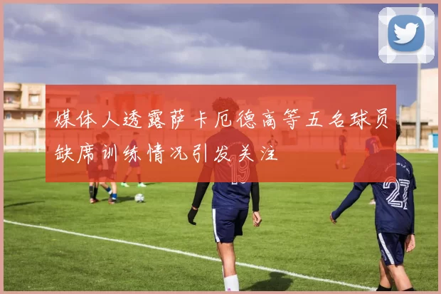 媒体人透露萨卡厄德高等五名球员缺席训练情况引发关注