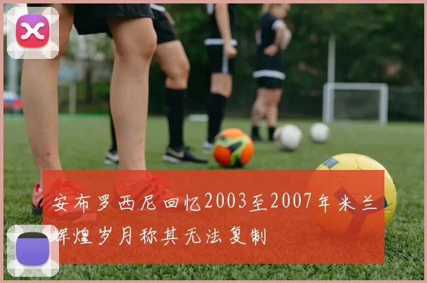 安布罗西尼回忆2003至2007年米兰辉煌岁月称其无法复制