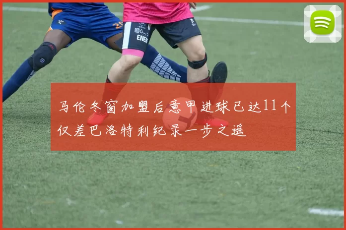 马伦冬窗加盟后意甲进球已达11个仅差巴洛特利纪录一步之遥