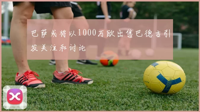 巴萨或将以1000万欧出售巴德吉引发关注和讨论