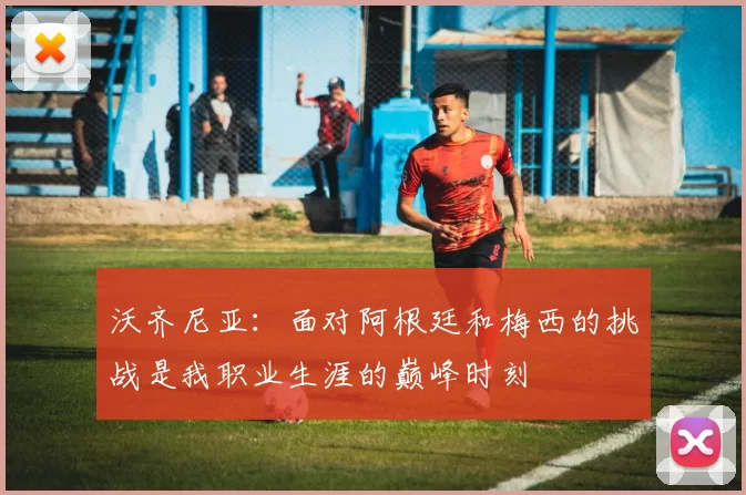 沃齐尼亚：面对阿根廷和梅西的挑战是我职业生涯的巅峰时刻