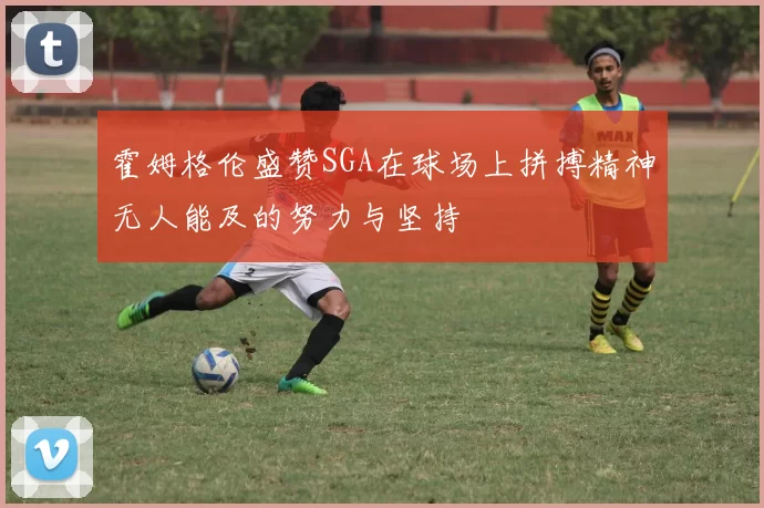霍姆格伦盛赞SGA在球场上拼搏精神无人能及的努力与坚持