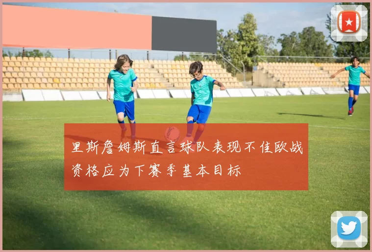 里斯詹姆斯直言球队表现不佳欧战资格应为下赛季基本目标