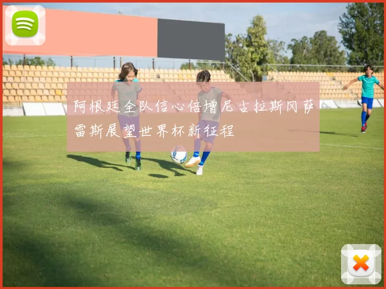 阿根廷全队信心倍增尼古拉斯冈萨雷斯展望世界杯新征程